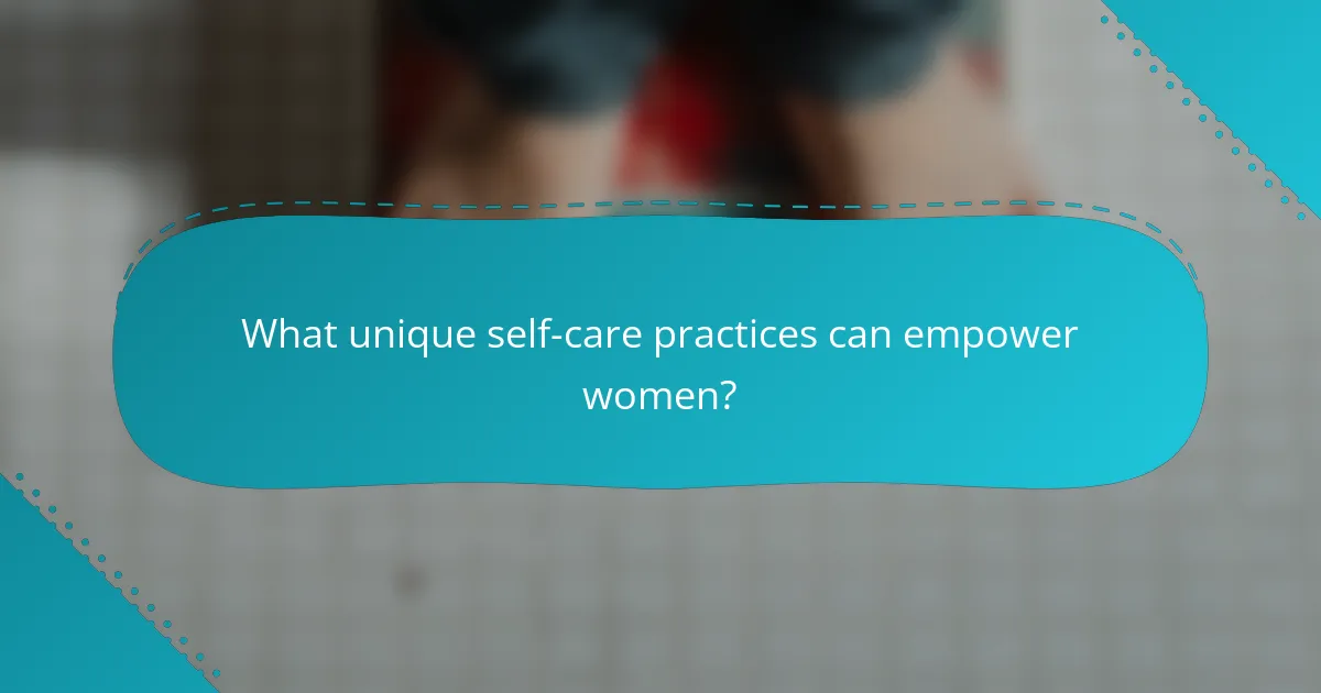 What unique self-care practices can empower women?